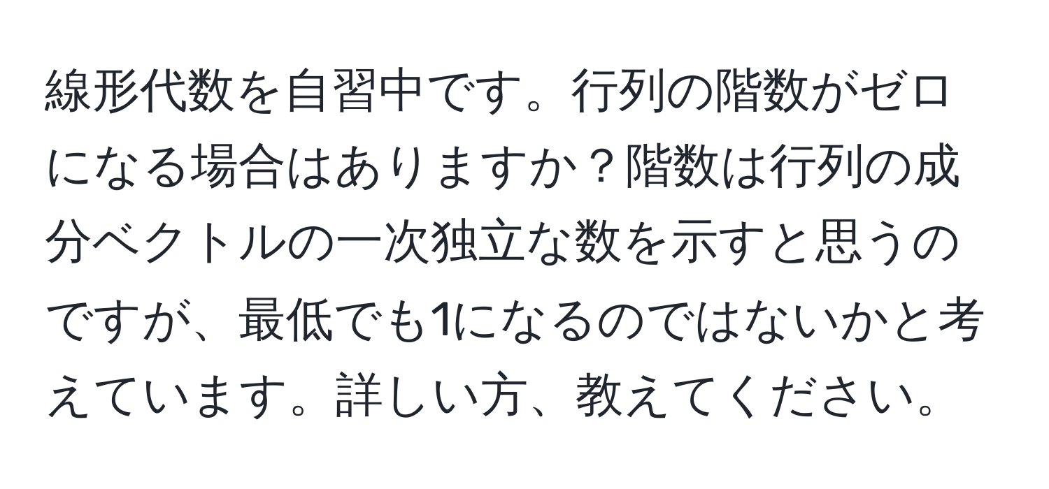 線形代数を自習中です。行列の階数がゼロになる場合はありますか？階数は行列の成分ベクトルの一次独立な数を示すと思うのですが、最低でも1になるのではないかと考えています。詳しい方、教えてください。