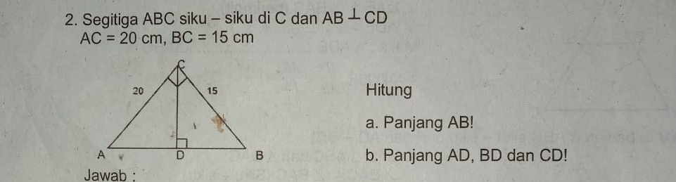 Segitiga ABC siku - siku di C dan AB⊥ CD
AC=20cm, BC=15cm
Hitung 
a. Panjang AB! 
b. Panjang AD, BD dan CD! 
Jawab :