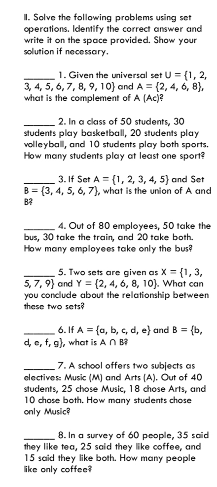 Solve the following problems using set 
operations. Identify the correct answer and 
write it on the space provided. Show your 
solution if necessary. 
_1. Given the universal set U= 1,2,
3,4,5,6,7,8,9,10 and A= 2,4,6,8 , 
what is the complement of A(Ac)
_2. In a class of 50 students, 30
students play basketball, 20 students play 
volleyball, and 10 students play both sports. 
How many students play at least one sport? 
_3. If Set A= 1,2,3,4,5 and Set
B= 3,4,5,6,7 , what is the union of A and
B? 
_4. Out of 80 employees, 50 take the 
bus, 30 take the train, and 20 take both. 
How many employees take only the bus? 
_5. Two sets are given as X= 1,3,
5,7,9 and Y= 2,4,6,8,10. What can 
you conclude about the relationship between 
these two sets? 
_6. If A= a,b,c,d,e and B= b,
d,e,f,g , what is A∩ B 2 
_7. A school offers two subjects as 
electives: Music (M) and Arts (A). Out of 40
students, 25 chose Music, 18 chose Arts, and
10 chose both. How many students chose 
only Music? 
_8. In a survey of 60 people, 35 said 
they like tea, 25 said they like coffee, and
15 said they like both. How many people 
like only coffee?