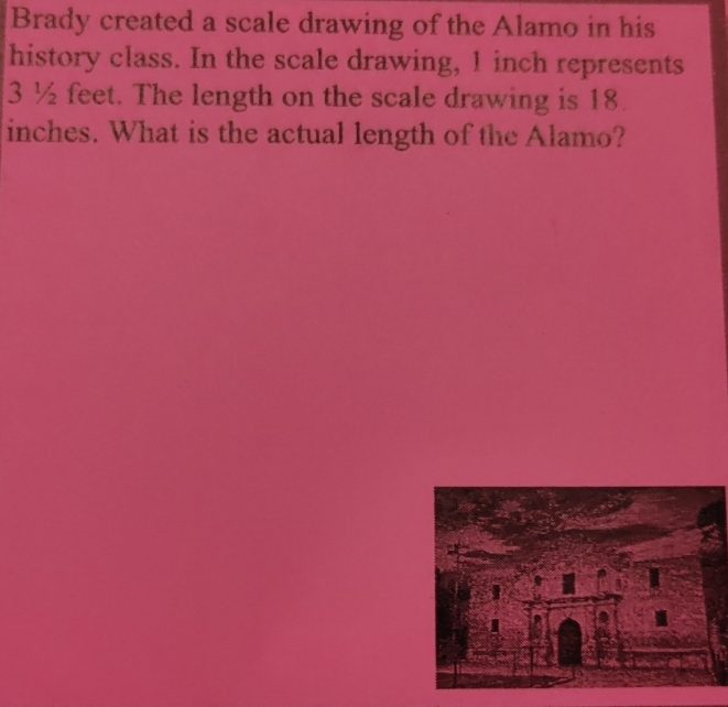 Brady created a scale drawing of the Alamo in his 
history class. In the scale drawing, 1 inch represents
3 ½ feet. The length on the scale drawing is 18.
inches. What is the actual length of the Alamo?