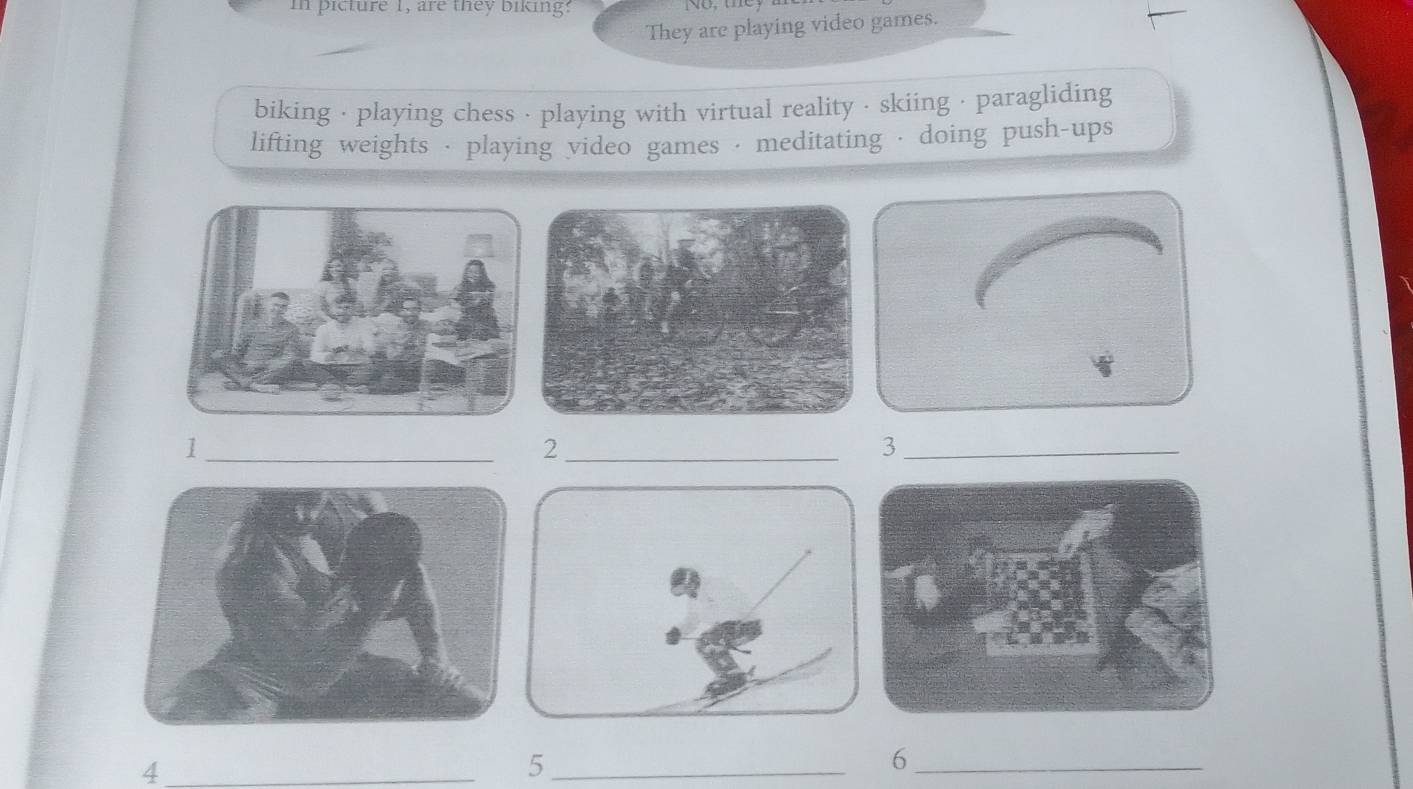 in picture 1, are they biking? 
They are playing video games. 
biking · playing chess · playing with virtual reality · skiing · paragliding 
lifting weights · playing video games · meditating · doing push-ups 
_1 
_2 
_3 
_4 
_5 
_6