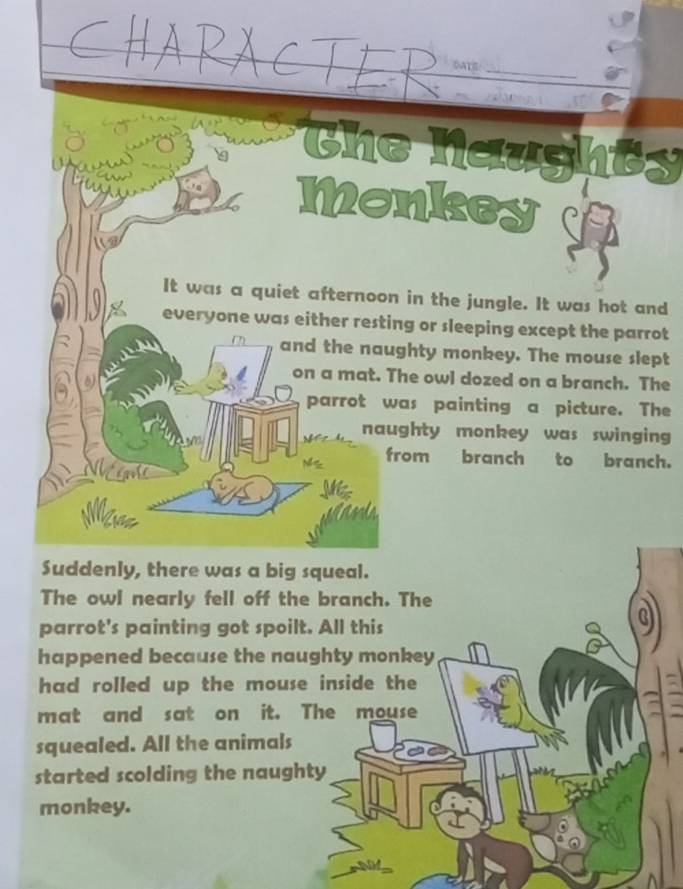 OATE 
Che Nazght 
Monkeyd 
It was a quiet afternoon in the jungle. It was hot and 
everyone was either resting or sleeping except the parrot 
and the naughty monkey. The mouse slept 
on a mat. The owl dozed on a branch. The 
parrot was painting a picture. The 
naughty monkey was swinging 
from branch to branch. 
Suddenly, there was a big squeal. 
The owl nearly fell off the branch. The 
parrot's painting got spoilt. All this 
happened because the naughty monkey 
had rolled up the mouse inside the 
mat and sat on it. The mouse 
squealed. All the animals 
started scolding the naughty 
monkey.