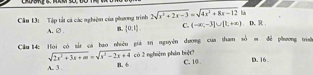 CRδng 6. HAM SO, đ0
Câu 13: Tập tất cả các nghiệm của phương trình 2sqrt(x^2+2x-3)=sqrt(4x^2+8x-12) là D. R.
C. (-∈fty ,-3]∪ [1,+∈fty )
A、∅、
B.  0:1. 
Câu 14: Hỏi có tắt cà bao nhiêu giá trị nguyên dương của tham số m đề phương trình
sqrt(2x^2+3x+m)=sqrt(x^2-2x+4) có 2 nghiệm phân biệt?
B. 6 D. 16
A. 3. C. 10