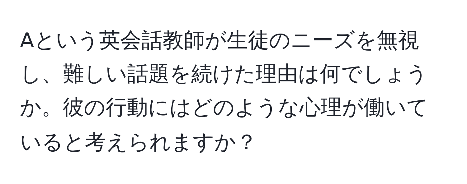 Aという英会話教師が生徒のニーズを無視し、難しい話題を続けた理由は何でしょうか。彼の行動にはどのような心理が働いていると考えられますか？