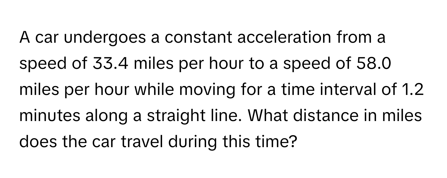 A car undergoes a constant acceleration from a speed of 33.4 miles per hour to a speed of 58.0 miles per hour while moving for a time interval of 1.2 minutes along a straight line. What distance in miles does the car travel during this time?