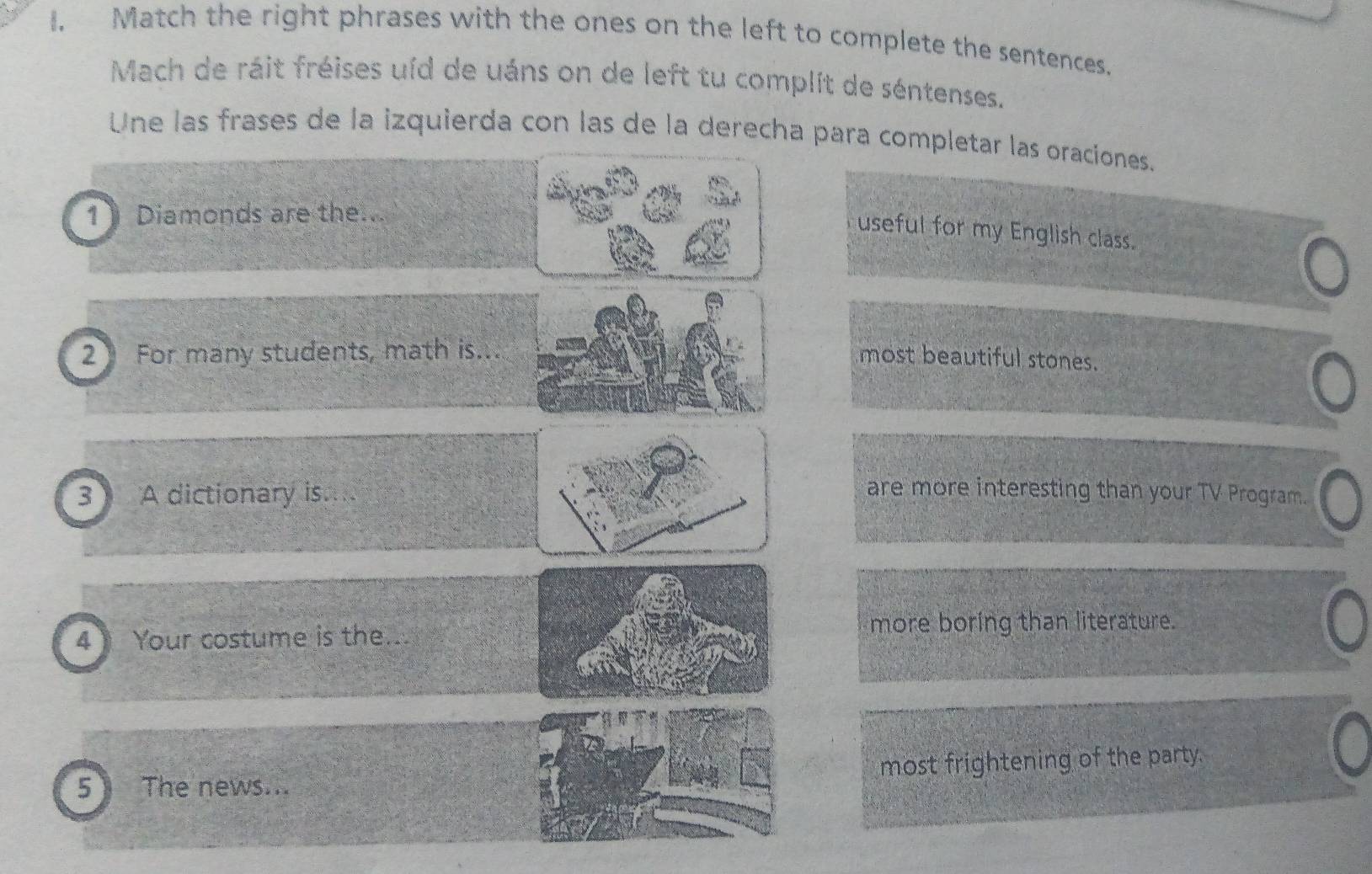 I, Match the right phrases with the ones on the left to complete the sentences. 
Mach de ráit fréises uíd de uáns on de left tu complit de séntenses. 
Une las frases de la izquierda con las de la derecha para completar las oraciones. 
1》Diamonds are the.. 
useful for my English class. 
2 For many students, math is... 
most beautiful stones. 
3 A dictionary is.... 
are more interesting than your TV Program. 
4 Your costume is the... more boring than literature. 
5 The news... most frightening of the party.