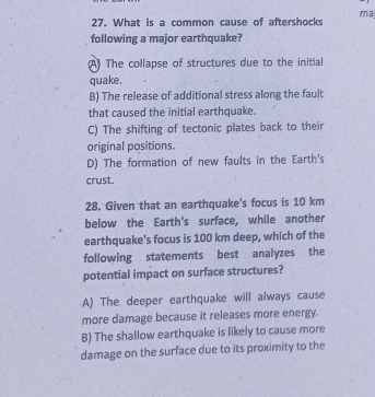 ma
27. What is a common cause of aftershocks
following a major earthquake?
(A) The collapse of structures due to the initial
quake.
B) The release of additional stress along the fault
that caused the initial earthquake.
C) The shifting of tectonic plates back to their
original positions.
D) The formation of new faults in the Earth's
crust.
28. Given that an earthquake's focus is 10 km
below the Earth's surface, while another
earthquake's focus is 100 km deep, which of the
following statements best analyzes the
potential impact on surface structures?
A) The deeper earthquake will always cause
more damage because it releases more energy.
B) The shallow earthquake is likely to cause more
damage on the surface due to its proximity to the