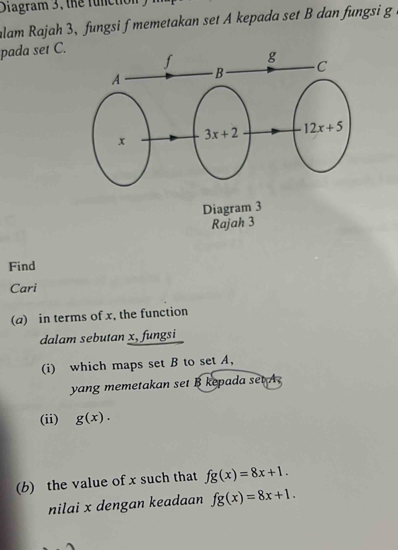 Diagram 3, the function
alam Rajah 3, fungsi f memetakan set A kepada set B dan fungsi g a
pada set C.
Rajah 3
Find
Cari
(a) in terms of x, the function
dalam sebutan x, fungsi
(i) which maps set B to set A,
yang memetakan set B kepada set A,
(ii) g(x).
(b) the value of x such that fg(x)=8x+1.
nilai x dengan keadaan fg(x)=8x+1.