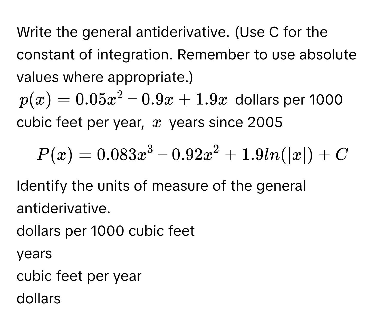 Write the general antiderivative. (Use C for the constant of integration. Remember to use absolute values where appropriate.) 
$p(x)=0.05x^2-0.9x+1.9x$ dollars per 1000 cubic feet per year, $x$ years since 2005
$P(x)=0.083x^3-0.92x^2+1.9ln(|x|)+C$
Identify the units of measure of the general antiderivative.
dollars per 1000 cubic feet
years
cubic feet per year
dollars