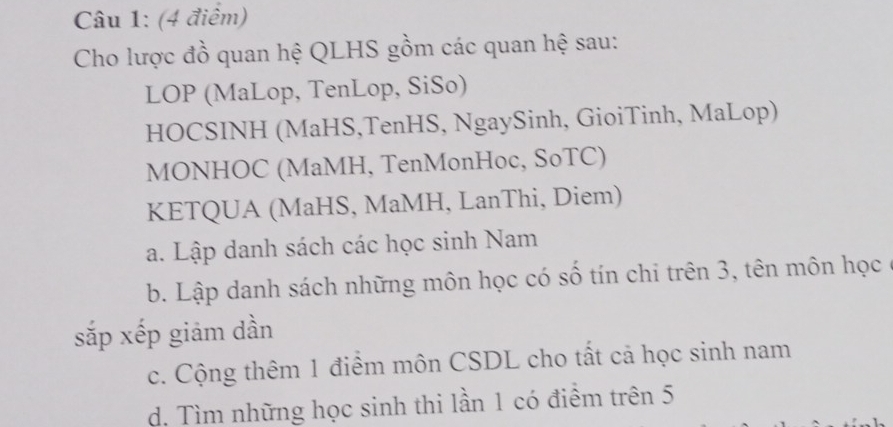 Cho lược đồ quan hệ QLHS gồm các quan hệ sau: 
LOP (MaLop, TenLop, SiSo) 
HOCSINH (MaHS,TenHS, NgaySinh, GioiTinh, MaLop) 
MONHOC (MaMH, TenMonHoc, SoTC) 
KETQUA (MaHS, MaMH, LanThi, Diem) 
a. Lập danh sách các học sinh Nam 
b. Lập danh sách những môn học có số tín chi trên 3, tên môn học 
sắp xếp giảm dần 
c. Cộng thêm 1 điểm môn CSDL cho tất cả học sinh nam 
d. Tìm những học sinh thi lần 1 có điểm trên 5