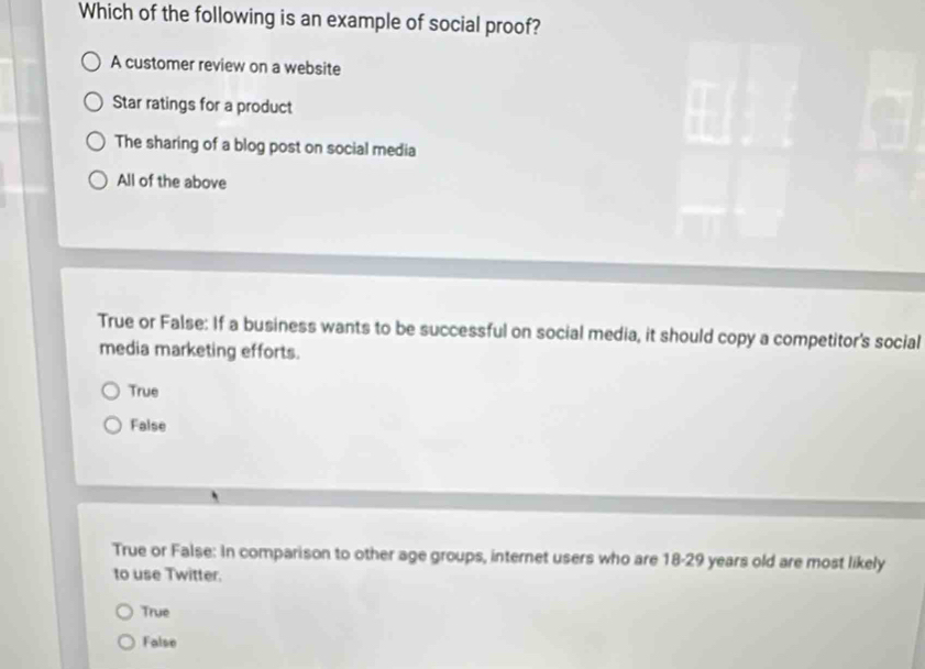 Which of the following is an example of social proof?
A customer review on a website
Star ratings for a product
The sharing of a blog post on social media
All of the above
True or False: If a business wants to be successful on social media, it should copy a competitor's social
media marketing efforts.
True
False
True or False: In comparison to other age groups, internet users who are 18-29 years old are most likely
to use Twitter.
True
False