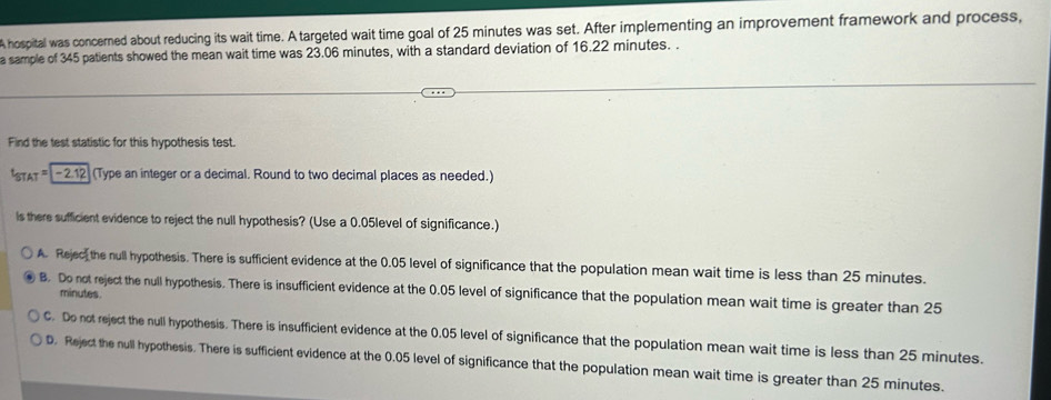 A hospital was concerned about reducing its wait time. A targeted wait time goal of 25 minutes was set. After implementing an improvement framework and process,
a sample of 345 patients showed the mean wait time was 23.06 minutes, with a standard deviation of 16.22 minutes. .
Find the test statistic for this hypothesis test.
* sTAT= - 212 (Type an integer or a decimal. Round to two decimal places as needed.)
Is there sufficient evidence to reject the null hypothesis? (Use a 0.05level of significance.)
A. Rejec the null hypothesis. There is sufficient evidence at the 0.05 level of significance that the population mean wait time is less than 25 minutes.
B. Do not reject the null hypothesis. There is insufficient evidence at the 0.05 level of significance that the population mean wait time is greater than 25
minutes.
C. Do not reject the null hypothesis. There is insufficient evidence at the 0.05 level of significance that the population mean wait time is less than 25 minutes.
D. Reject the null hypothesis. There is sufficient evidence at the 0.05 level of significance that the population mean wait time is greater than 25 minutes.