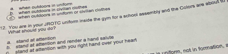 a. when outdoors in uniform
b. when outdoors in civilian clothes
C. when outdoors in uniform or civilian clothes
12. You are in your JROTC uniform inside the gym for a school assembly and the Colors are about t
What should you do?
a. stand at attention
b. stand at attention and render a hand salute
c stand at attention with you right hand over your heart 
in un form, not in formation, a