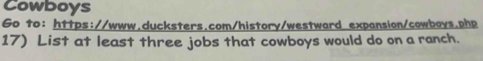 Cowboys 
Go to: https://www.ducksters.com/history/westward expansion/cowboys.php 
17) List at least three jobs that cowboys would do on a ranch.