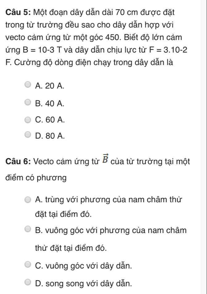 Một đoạn dây dẫn dài 70 cm được đặt
trong từ trường đều sao cho dây dẫn hợp với
vecto cảm ứng từ một góc 450. Biết độ lớn cảm
ứng B=10-3 T và dây dẫn chịu lực từ F=3.10-2
F. Cường độ dòng điện chạy trong dây dẫn là
A. 20 A.
B. 40 A.
C. 60 A.
D. 80 A.
Câu 6: Vecto cảm ứng từ vector B của từ trường tại một
điểm có phương
A. trùng với phương của nam châm thử
đặt tại điểm đó.
B. vuông góc với phương của nam châm
thử đặt tại điểm đó.
C. vuông góc với dây dẫn.
D. song song với dây dẫn.