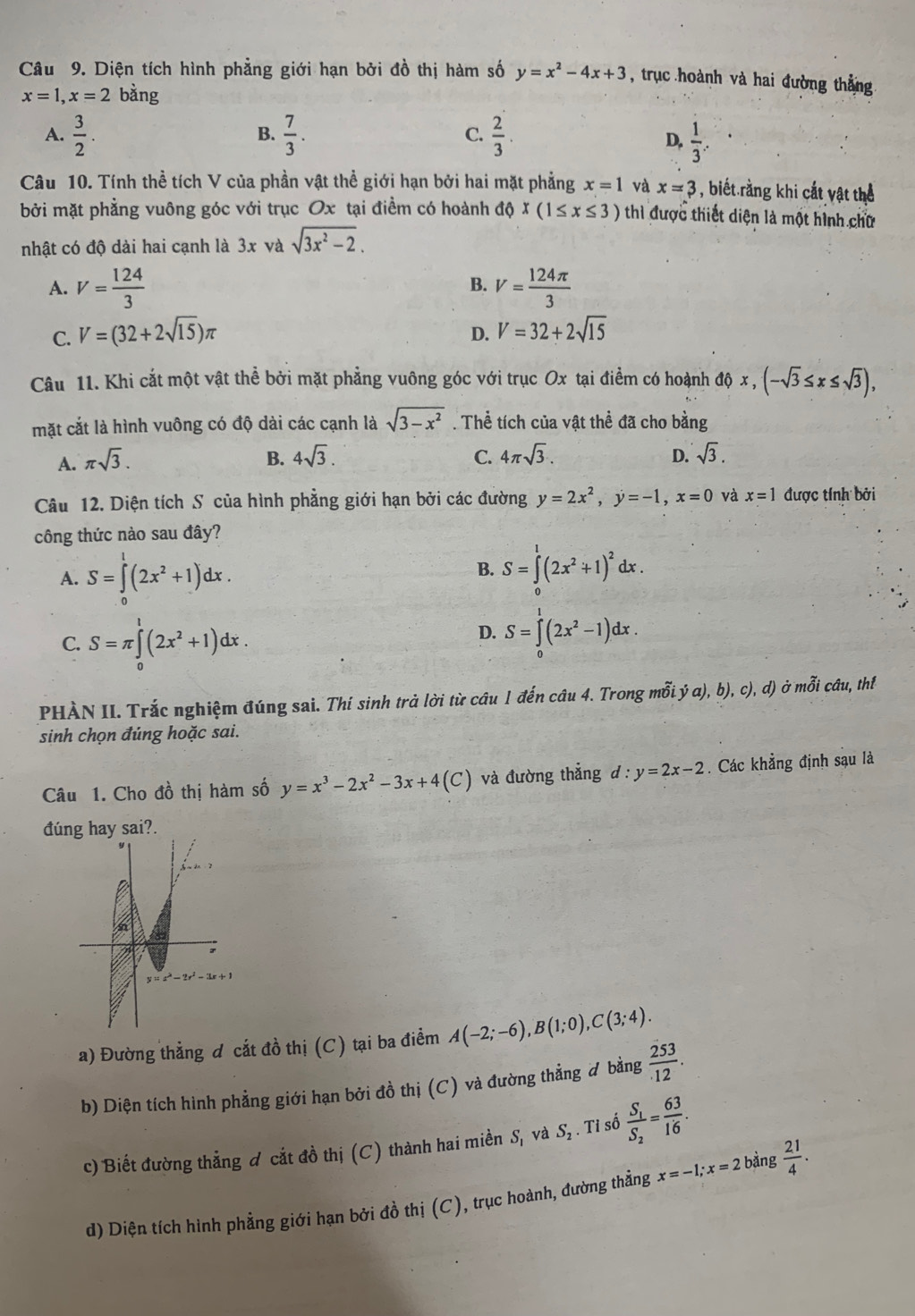 Diện tích hình phẳng giới hạn bởi đồ thị hàm số y=x^2-4x+3 , trục hoành và hai đường thắng
x=1,x=2 bằng
B.
C.
A.  3/2 .  7/3 .  2/3 .  1/3 .
D,
Câu 10. Tính thể tích V của phần vật thể giới hạn bởi hai mặt phẳng x=1 và x=3 , biết rằng khi cắt vật thể
bởi mặt phẳng vuông góc với trục Ox tại điểm có hoành độ x(1≤ x≤ 3) thì được thiết diện là một hình chữ
nhật có độ dài hai cạnh là 3x và sqrt(3x^2-2).
A. V= 124/3  B. V= 124π /3 
C. V=(32+2sqrt(15))π V=32+2sqrt(15)
D.
Câu 11. Khi cắt một vật thể bởi mặt phẳng vuông góc với trục Ox tại điểm có hoành độ x , (-sqrt(3)≤ x≤ sqrt(3)),
mặt cắt là hình vuông có độ dài các cạnh là sqrt(3-x^2). Thể tích của vật thể đã cho bằng
A. π sqrt(3).
B. 4sqrt(3). C. 4π sqrt(3). D. sqrt(3).
Câu 12. Diện tích S của hình phẳng giới hạn bởi các đường y=2x^2,y=-1,x=0 và x=1 được tính bởi
công thức nào sau đây?
A. S=∈tlimits _0^(1(2x^2)+1)dx.
B. S=∈tlimits _0^(1(2x^2)+1)^2dx.
C. S=π ∈tlimits _0^(1(2x^2)+1)dx.
D. S=∈tlimits _0^(1(2x^2)-1)dx.
PHÀN II. Trắc nghiệm đúng sai. Thí sinh trả lời từ câu 1 đến câu 4. Trong mỗi. ya) ,b), c). d) ở mỗi câu, thí
sinh chọn đúng hoặc sai.
Câu 1. Cho đồ thị hàm số y=x^3-2x^2-3x+4(C) và đường thẳng d:y=2x-2. Các khẳng định sau là
đúng hay sai?.
a) Đường thẳng đ cắt đồ thị (C) tại ba điểm A(-2;-6),B(1;0),C(3;4).
b) Diện tích hình phẳng giới hạn bởi đồ thị (C) và đường thẳng # bằng  253/12 .
c) Biết đường thắng đ cắt đồ thị (C) thành hai miền S, và S_2. Tỉ số frac S_1S_2= 63/16 .
d) Diện tích hình phẳng giới hạn bởi đồ thị (C), trục hoành, đường thẳng x=-1;x=2 bàng  21/4 .