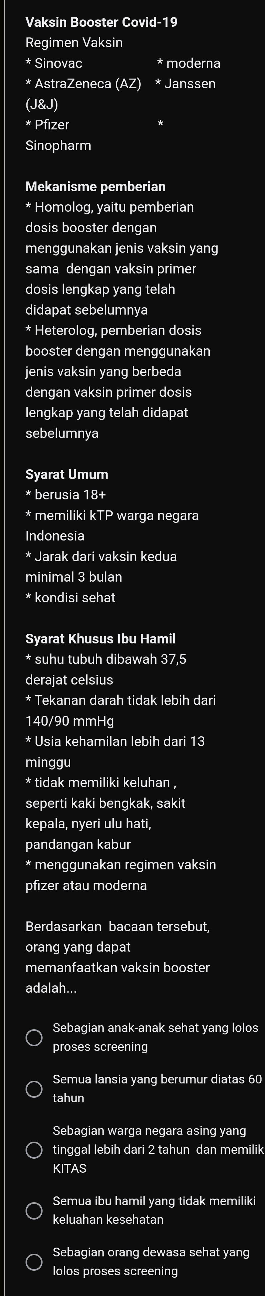 Vaksin Booster Covid-19
Regimen Vaksin
* Sinovac * moderna
* AstraZeneca (AZ) * Janssen
(J&J)
* Pfizer
Sinopharm
Mekanisme pemberian
* Homolog, yaitu pemberian
dosis booster dengan
menggunakan jenis vaksin yang
sama dengan vaksin primer
dosis lengkap yang telah
didapat sebelumnya
* Heterolog, pemberian dosis
booster dengan menggunakan
jenis vaksin yang berbeda
dengan vaksin primer dosis
lengkap yang telah didapat
sebelumnya
Syarat Umum
* berusia 18 +
* memiliki I warga negara
Indonesia
* Jarak dari vaksin kedua
minimal 3 bulan
* kondisi sehat
Syarat Khusus Ibu Hamil
* suhu tubuh dibawah 37,5
derajat celsius
* Tekanan darah tidak lebih dari
140/90 mmHg
* Usia kehamilan lebih dari 13
minggu
* tidak memiliki keluhan ,
seperti kaki bengkak, sakit
kepala, nyeri ulu hati,
pandangan kabur
* menggunakan regimen vaksin
pfizer atau moderna
Berdasarkan bacaan tersebut,
orang yang dapat
memanfaatkan vaksin booster
adalah...
Sebagian anak-anak sehat yang lolos
proses screening
Semua lansia yang berumur diatas 60
tahun
Sebagian warga negara asing yang
tinggal lebih dari 2 tahun dan memilik
KITAS
Semua ibu hamil yang tidak memiliki
keluahan kesehatan
Sebagian orang dewasa sehat yang
lolos proses screening