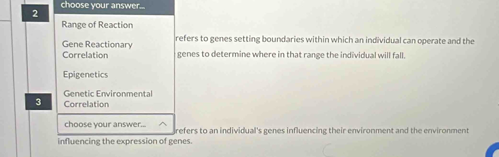 choose your answer...
2
Range of Reaction
Gene Reactionary refers to genes setting boundaries within which an individual can operate and the
Correlation genes to determine where in that range the individual will fall.
Epigenetics
Genetic Environmental
3 Correlation
choose your answer...
refers to an individual's genes influencing their environment and the environment
influencing the expression of genes.