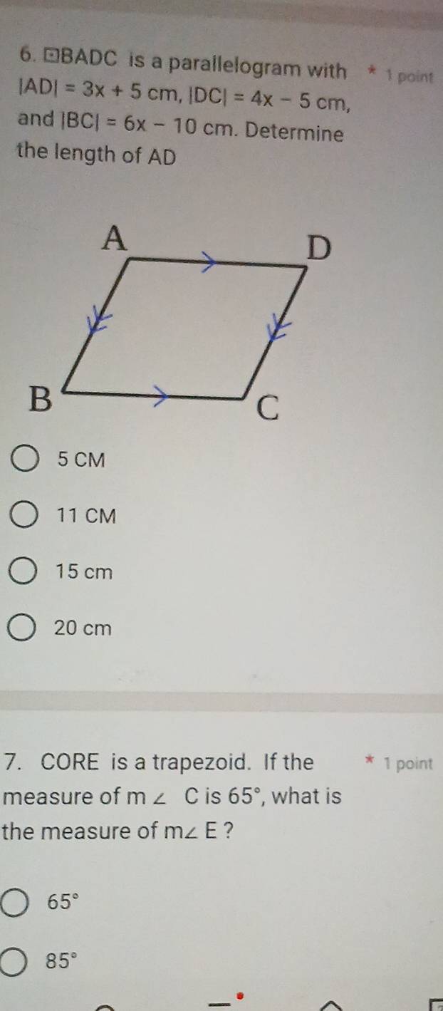 □BADC is a parallelogram with * 1 point
|AD|=3x+5cm, |DC|=4x-5cm, 
and |BC|=6x-10cm. Determine
the length of AD
5 CM
11 CM
15 cm
20 cm
7. CORE is a trapezoid. If the * 1 point
measure of m∠ C is 65° , what is
the measure of m∠ E ?
65°
85°