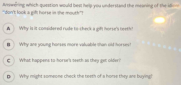 Answering which question would best help you understand the meaning of the idiom
“don’t look a gift horse in the mouth”?
A Why is it considered rude to check a gift horse's teeth?
B Why are young horses more valuable than old horses?
C What happens to horse’s teeth as they get older?
D Why might someone check the teeth of a horse they are buying?