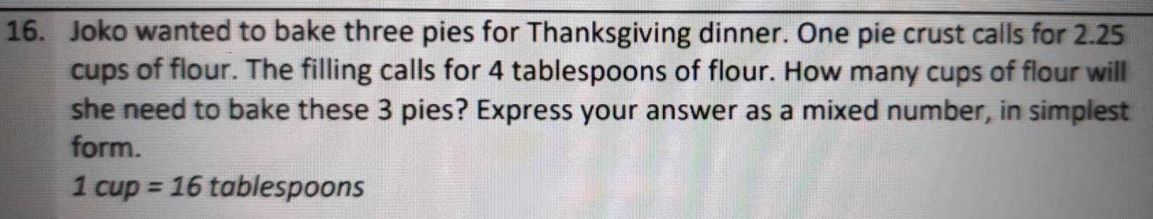 Joko wanted to bake three pies for Thanksgiving dinner. One pie crust calls for 2.25
cups of flour. The filling calls for 4 tablespoons of flour. How many cups of flour will 
she need to bake these 3 pies? Express your answer as a mixed number, in simplest 
form.
1cup=16 tablespoons