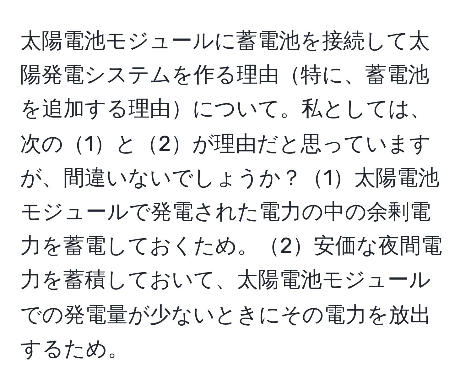 太陽電池モジュールに蓄電池を接続して太陽発電システムを作る理由特に、蓄電池を追加する理由について。私としては、次の1と2が理由だと思っていますが、間違いないでしょうか？1太陽電池モジュールで発電された電力の中の余剰電力を蓄電しておくため。2安価な夜間電力を蓄積しておいて、太陽電池モジュールでの発電量が少ないときにその電力を放出するため。