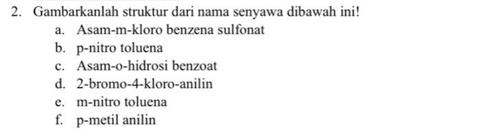 Gambarkanlah struktur dari nama senyawa dibawah ini!
a. Asam-m-kloro benzena sulfonat
b. p -nitro toluena
c. Asam-o-hidrosi benzoat
d. 2 -bromo-4-kloro-anilin
e. m-nitro toluena
f. p-metil anilin