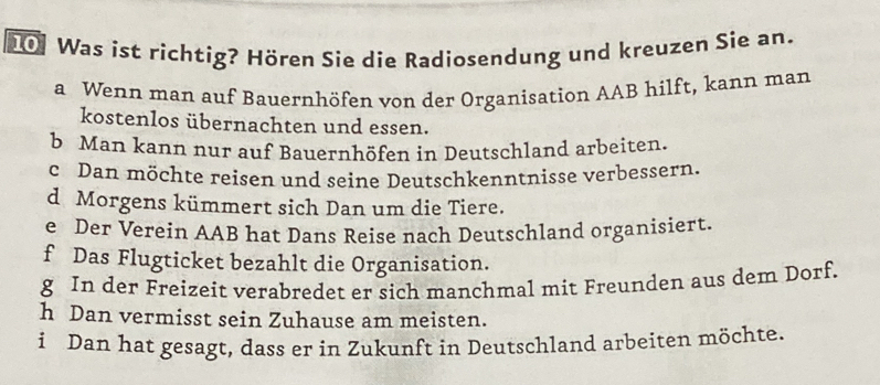 Was ist richtig? Hören Sie die Radiosendung und kreuzen Sie an. 
a Wenn man auf Bauernhöfen von der Organisation AAB hilft, kann man 
kostenlos übernachten und essen. 
b Man kann nur auf Bauernhöfen in Deutschland arbeiten. 
c Dan möchte reisen und seine Deutschkenntnisse verbessern. 
d Morgens kümmert sich Dan um die Tiere. 
e Der Verein AAB hat Dans Reise nach Deutschland organisiert. 
f Das Flugticket bezahlt die Organisation. 
g In der Freizeit verabredet er sich manchmal mit Freunden aus dem Dorf. 
h Dan vermisst sein Zuhause am meisten. 
i Dan hat gesagt, dass er in Zukunft in Deutschland arbeiten möchte.