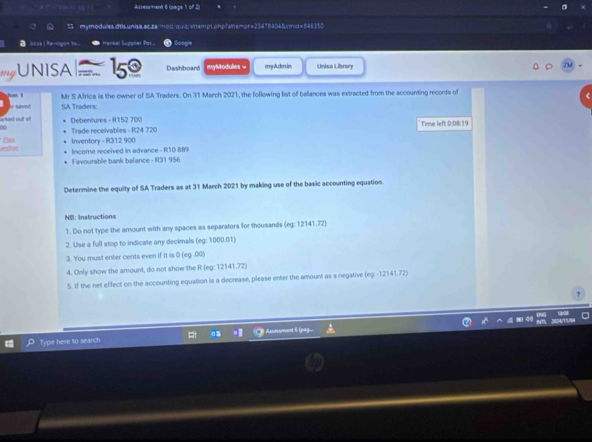 Assessment 6 (page 1 of 2) 
mymodules.dtls.unisa.ac.za/mod/quiz/attempt.php?attempt=23478404&cmid=846350 
Alsa | Re-logon to. Henkel Supplier Par... Google 
my UNISA 15 Dashboard myModules √ myAdmin Unisa Library 
ZM 
o Mr S Africa is the owner of SA Traders. On 31 March 2021, the following list of balances was extracted from the accounting records of 
or saved SA Traders: 
arked out of Debentures - R152 700
00 Trade receivables - R24 720 Time left 0:08:19 
Bn 
Dstion Inventory - R312 900
Income received in advance - R10 889
Favourable bank balance - R31 956
Determine the equity of SA Traders as at 31 March 2021 by making use of the basic accounting equation. 
NB: Instructions 
1. Do not type the amount with any spaces as separators for thousands (eg: 12141.72) 
2. Use a full stop to indicate any decimals (eg: 1000.01) 
3. You must enter cents even if it is 0 (eg .00) 
4. Only show the amount, do not show the R (eg: 12141.72) 
5. If the net effect on the accounting equation is a decrease, please enter the amount as a negative (eg: - 12141.72) 
As sa ment 
Type here to search