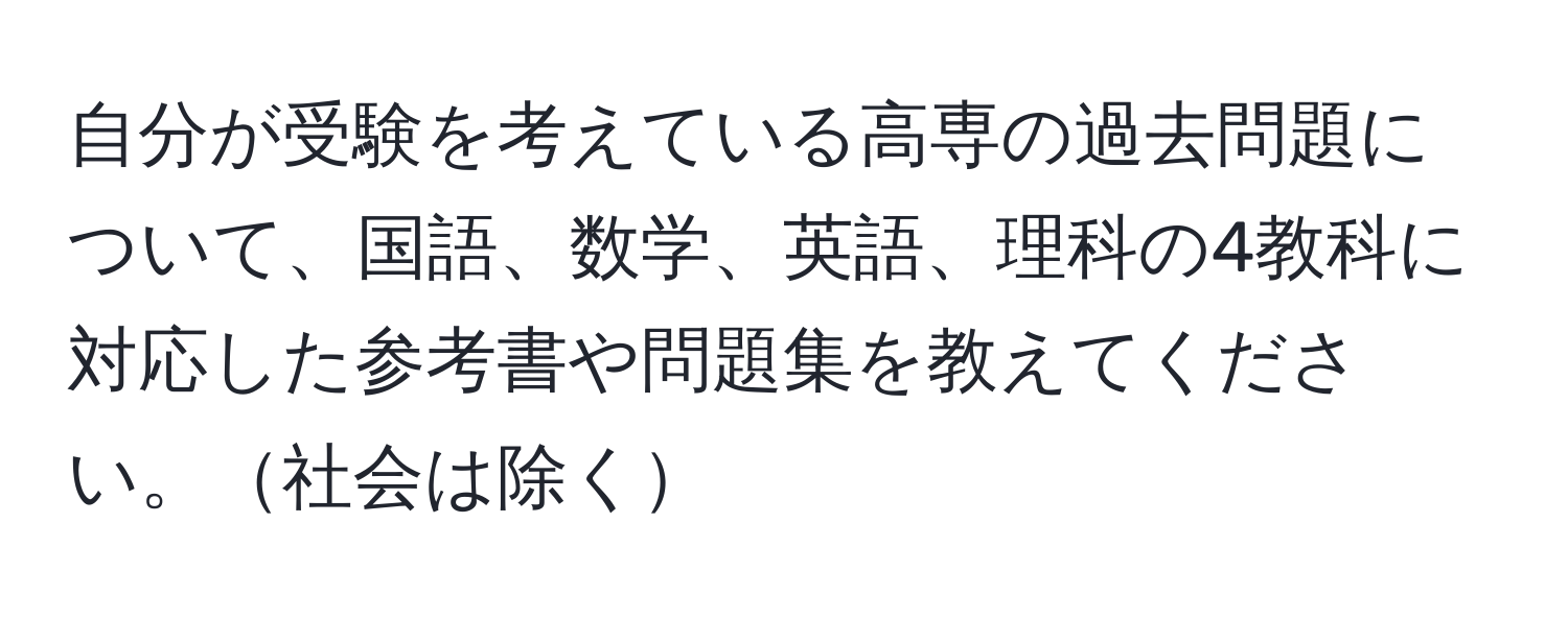 自分が受験を考えている高専の過去問題について、国語、数学、英語、理科の4教科に対応した参考書や問題集を教えてください。社会は除く