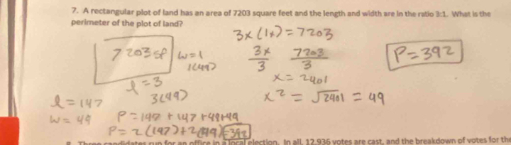 A rectangular plot of land has an area of 7203 square feet and the length and width are in the ratio 3:1. What is the 
perimeter of the plot of land? 
run for an office in a local election. In all, 12.936 votes are cast, and the breakdown of votes for the