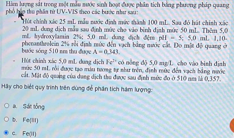 Hàm lượng sắt trong một mẫu nước sinh hoạt được phân tích bằng phương pháp quang
phổ hấp thu phân tử UV-VIS theo các bước như sau:
Hút chính xác 25 mL mẫu nước định mức thành 100 mL. Sau đó hút chính xác
20 mL dung dịch mẫu sau định mức cho vào bình định mức 50 mL. Thêm 5,0
mL hydroxylamin 2%; 5,0 mL dung dịch đệm pH=5;5,0mL 1,10-
phenanthrolein 2% rồi định mức đến vạch bằng nước cất. Đo mật độ quang ở
bước sóng 510 nm thu được A=0,343. 
Hút chính xác 5,0 mL dung dịch Fe^(2+) có nồng độ 5,0 mg/L cho vào bình định
mức 50 mL rồi được tạo màu tương tự như trên, định mức đến vạch bằng nước
Mất. Mật độ quang của dung dịch thu được sau định mức đo ở 510 nm là 0,357.
Hy cho biết quy trình trên dùng để phân tích hàm lượng:
a. Sắt tổng
b. Fe(III)
C. Fe(11)