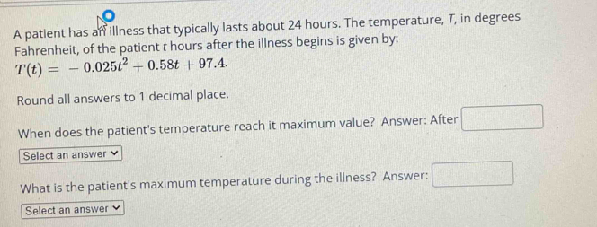 A patient has an illness that typically lasts about 24 hours. The temperature, 7, in degrees 
Fahrenheit, of the patient t hours after the illness begins is given by:
T(t)=-0.025t^2+0.58t+97.4. 
Round all answers to 1 decimal place. 
When does the patient's temperature reach it maximum value? Answer: After □ 
Select an answer V 
What is the patient's maximum temperature during the illness? Answer: □ 
Select an answer