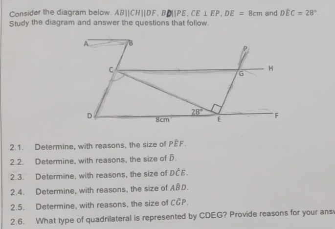 Consider the diagram below. AB||CH||DF,BD||PE,CE⊥ EP,DE=8cm and Dhat EC=28°.
Study the diagram and answer the questions that follow.
2.1. Determine, with reasons, the size of Pwidehat EF.
2.2. Determine, with reasons, the size of D.
2.3. Determine, with reasons, the size of Dhat CE.
2.4. Determine, with reasons, the size of Ahat BD.
2.5. Determine, with reasons, the size of Cwidehat GP.
2.6. What type of quadrilateral is represented by CDEG? Provide reasons for your ans