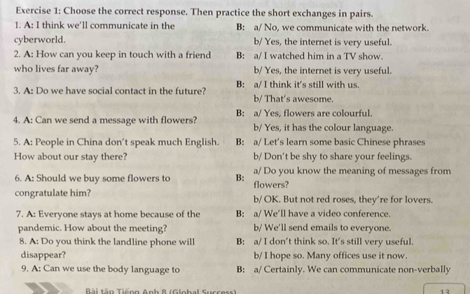 Choose the correct response. Then practice the short exchanges in pairs.
1. A: I think we’ll communicate in the B: a/ No, we communicate with the network.
cyberworld. b/ Yes, the internet is very useful.
2. A: How can you keep in touch with a friend B: a/ I watched him in a TV show.
who lives far away? b/ Yes, the internet is very useful.
B: a/ I think it's still with us.
3. A: Do we have social contact in the future?
b/ That's awesome.
4. A: Can we send a message with flowers? B: a/ Yes, flowers are colourful.
b/ Yes, it has the colour language.
5. A: People in China don't speak much English. B: a/ Let's learn some basic Chinese phrases
How about our stay there? b/ Don’t be shy to share your feelings.
a/ Do you know the meaning of messages from
6. A: Should we buy some flowers to B: flowers?
congratulate him? b/ OK. But not red roses, they’re for lovers.
7. A: Everyone stays at home because of the B: a/ We’ll have a video conference.
pandemic. How about the meeting? b/ We'll send emails to everyone.
8. A: Do you think the landline phone will B: a/ I don't think so. It's still very useful.
disappear? b/ I hope so. Many offices use it now.
9. A: Can we use the body language to B: a/ Certainly. We can communicate non-verbally
Bài tân Tiếng Anh 8 (Global Success) 13