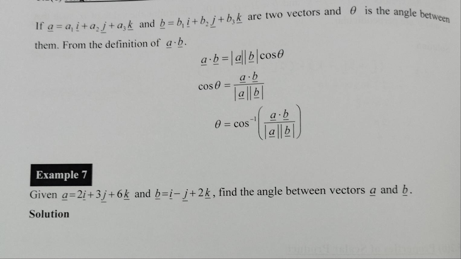 If _ a=a_1_ i+a_2j+a_3_ k and _ b=b_1_ i+b_2_ j+b_3_ k are two vectors and θ is the angle between 
them. From the definition of _ a· _ b.
_ a· _ b=|_ a||_ b|cos θ
cos θ = a· b/|a||b| 
θ =cos^(-1)( a· b/|a||b| )
Example 7 
Given _ a=2_ i+3_ j+6_ k and _ b=_ i-j+2_ k , find the angle between vectors a and b. 
Solution