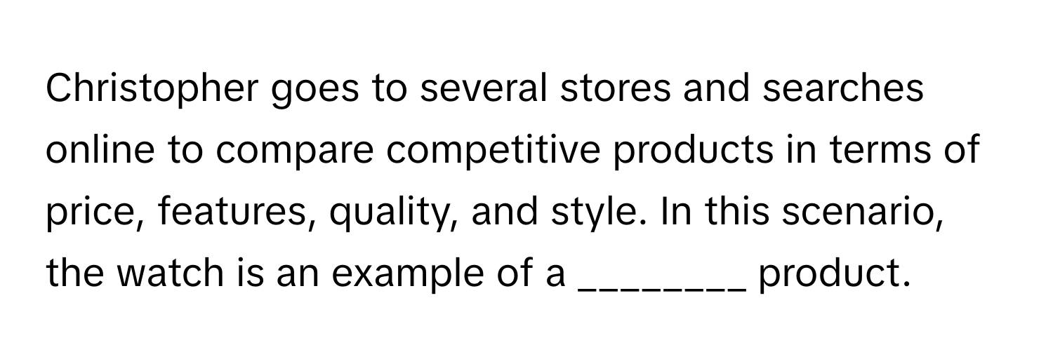 Christopher goes to several stores and searches online to compare competitive products in terms of price, features, quality, and style. In this scenario, the watch is an example of a ________ product.