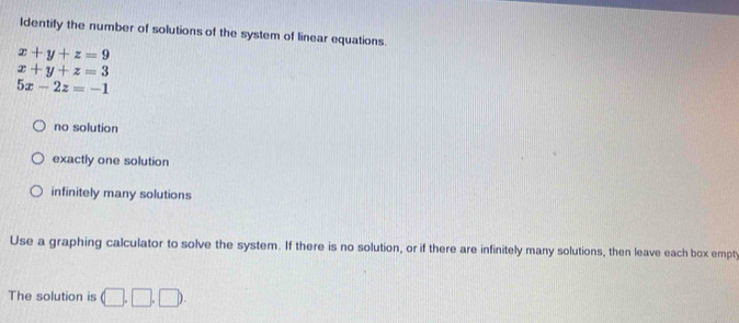 Identify the number of solutions of the system of linear equations.
x+y+z=9
x+y+z=3
5x-2z=-1
no solution
exactly one solution
infinitely many solutions
Use a graphing calculator to solve the system. If there is no solution, or if there are infinitely many solutions, then leave each box empty
The solution is (□ ,□ ,□ ).