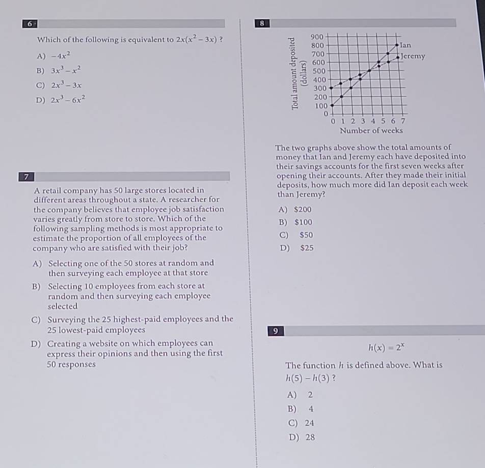 6
8
Which of the following is equivalent to 2x(x^2-3x) ?
A) -4x^2 my
B) 3x^3-x^2
C) 2x^3-3x

D) 2x^3-6x^2
Number of weeks
The two graphs above show the total amounts of
money that Ian and Jeremy each have deposited into
their savings accounts for the first seven weeks after
7 opening their accounts. After they made their initial
A retail company has 50 large stores located in deposits, how much more did Ian deposit each week
different areas throughout a state. A researcher for than Jeremy?
the company believes that employee job satisfaction A) $200
varies greatly from store to store. Which of the B) $100
following sampling methods is most appropriate to
estimate the proportion of all employees of the C) $50
company who are satisfied with their job? D) $25
A) Selecting one of the 50 stores at random and
then surveying each employee at that store
B) Selecting 10 employees from each store at
random and then surveying each employee
selected
C) Surveying the 25 highest-paid employees and the
25 lowest-paid employees 9
D) Creating a website on which employees can
h(x)=2^x
express their opinions and then using the first
50 responses The function h is defined above. What is
h(5)-h(3) ?
A) 2
B) 4
C) 24
D) 28