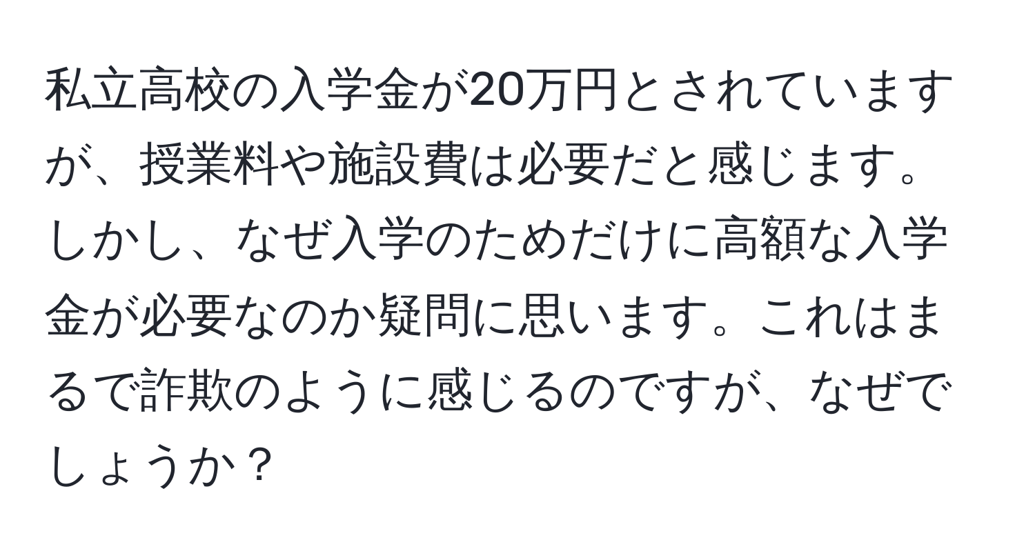 私立高校の入学金が20万円とされていますが、授業料や施設費は必要だと感じます。しかし、なぜ入学のためだけに高額な入学金が必要なのか疑問に思います。これはまるで詐欺のように感じるのですが、なぜでしょうか？