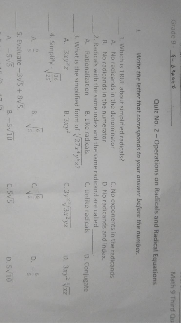 Grade 9 - _Math 9 Third Qu
Quiz No. 2 - Operations on Radicals and Radical Equations
1. Write the letter that corresponds to your answer before the number.
_1. Which is TRUE about simplified radicals?
A. No radicands in the denominator C. No exponents in the radicands
B. No radicands in the numerator D. No radicands and index.
_2. Radicals with the same index and the same radicand are called
_.
A. Rationalization B. Like radicals C. Unlike radicals D. Conjugate
_3. What is the simplified form of sqrt[3](27x^4y^6z)
A. 3xy^2z B. 3xy^2 C. 3y^2sqrt[3](3x^2yz) D. 3xy^2sqrt[3](xz)
_4. Simplify -sqrt(frac 36)25.
A.  6/5  -sqrt(frac 6)5 C. sqrt(frac 6)5 - 6/5 
B.
D.
_
5. Evaluate -3sqrt(5)+8sqrt(5).
A. -5sqrt(5) B. -5sqrt(10) C. 5sqrt(5) D. 5sqrt(10)
overline C