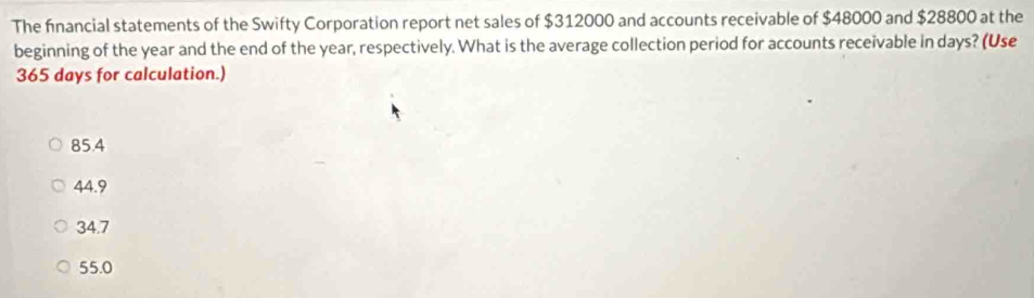 The fnancial statements of the Swifty Corporation report net sales of $312000 and accounts receivable of $48000 and $28800 at the
beginning of the year and the end of the year, respectively. What is the average collection period for accounts receivable in days? (Use
365 days for calculation.)
85.4
44.9
34.7
55.0