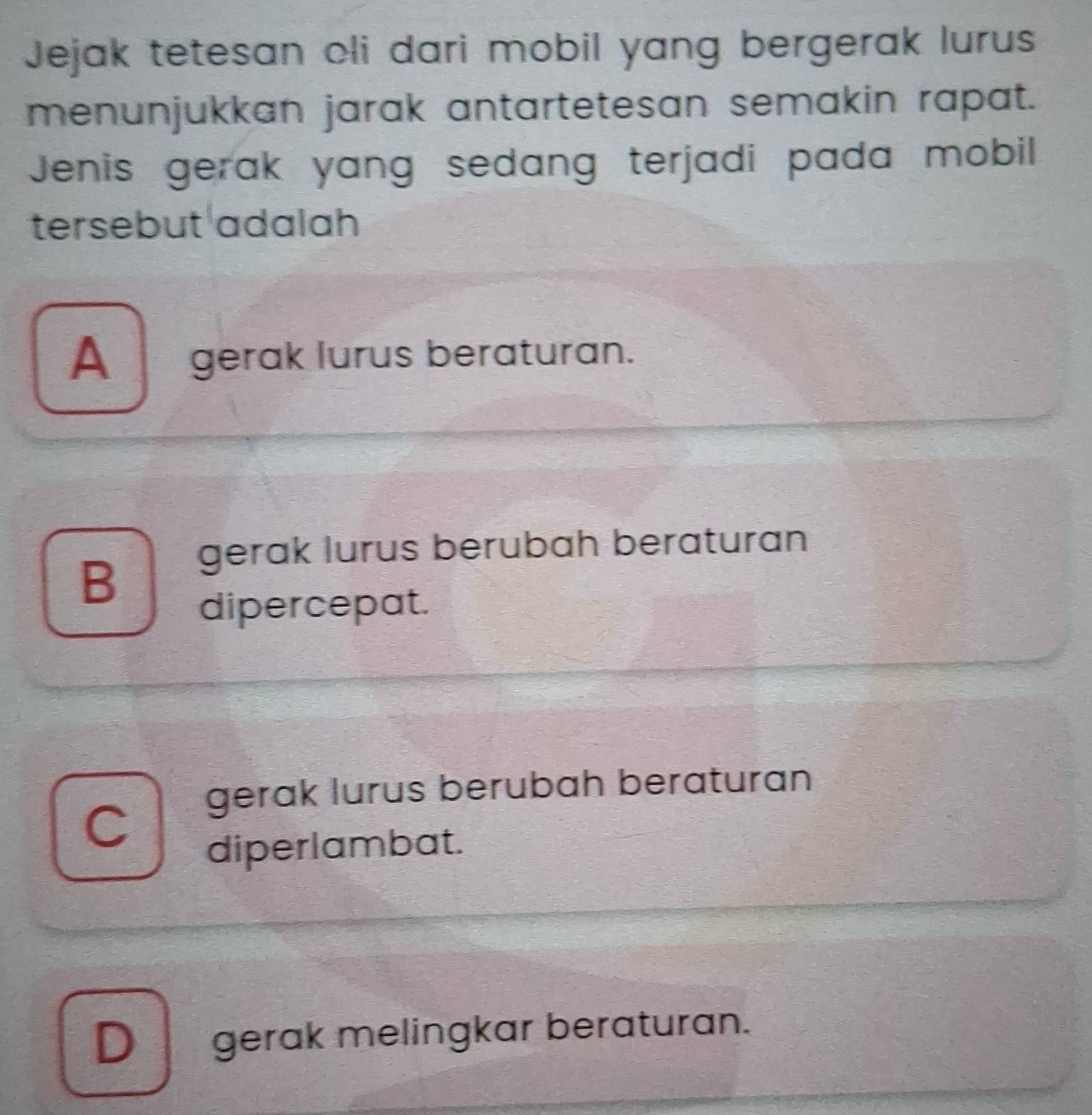 Jejak tetesan oli dari mobil yang bergerak lurus
menunjukkan jarak antartetesan semakin rapat.
Jenis gerak yang sedang terjadi pada mobil
tersebut adalah
A_ gerak lurus beraturan.
gerak lurus berubah beraturan
B
dipercepat.
、 gerak lurus berubah beraturan
diperlambat.
D gerak melingkar beraturan.