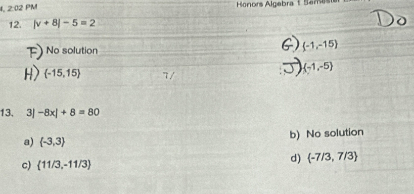 2:02 PM Honors Algebra 1 Semest
12. |v+8|-5=2
No solution
 -1,-15
 -15,15
 -1,-5
7 /
13. 3| -8x|+8=80
a)  -3,3 b) No solution
c)  11/3,-11/3
d)  -7/3,7/3