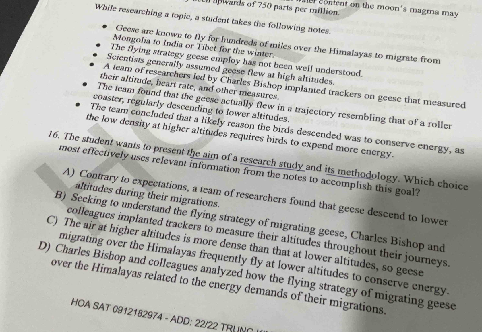 upwards of 750 parts per million.
ater content on the moon's magma may 
While researching a topic, a student takes the following notes.
Geese are known to fly for hundreds of miles over the Himalayas to migrate from
Mongolia to India or Tibet for the winter.
The flying strategy geese employ has not been well understood.
Scientists generally assumed geese flew at high altitudes.
A team of researchers led by Charles Bishop implanted trackers on geese that measured
their altitude, heart rate, and other measures.
The team found that the geese actually flew in a trajectory resembling that of a roller
coaster, regularly descending to lower altitudes.
The team concluded that a likely reason the birds descended was to conserve energy, as
the low density at higher altitudes requires birds to expend more energy.
16. The student wants to present the aim of a research study and its methodology. Which choice
most effectively uses relevant information from the notes to accomplish this goal?
altitudes during their migrations.
A) Contrary to expectations, a team of researchers found that geese descend to lower
B) Seeking to understand the flying strategy of migrating geese, Charles Bishop and
colleagues implanted trackers to measure their altitudes throughout their journeys
C) The air at higher altitudes is more dense than that at lower altitudes, so geese
migrating over the Himalayas frequently fly at lower altitudes to conserve energy.
D) Charles Bishop and colleagues analyzed how the flying strategy of migrating geese
over the Himalayas related to the energy demands of their migrations
HOA SAT 0912182974 - ADD: 22/22 TRUNG