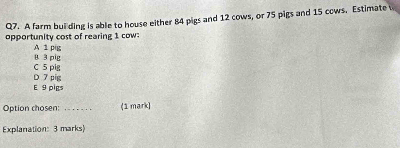 A farm building is able to house either 84 pigs and 12 cows, or 75 pigs and 15 cows. Estimate 
opportunity cost of rearing 1 cow:
A 1 pig
B 3 pig
C 5 pig
D 7 pig
E 9 pigs
Option chosen: ... (1 mark)
Explanation: 3 marks)