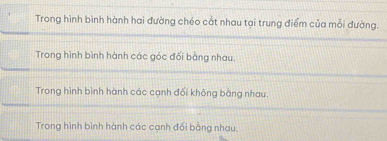 Trong hình bình hành hai đường chéo cắt nhau tại trung điểm của mỗi đường.
Trong hình bình hành các góc đối bằng nhau.
Trong hình bình hành các cạnh đối không bằng nhau.
Trong hình bình hành các cạnh đối bằng nhau.