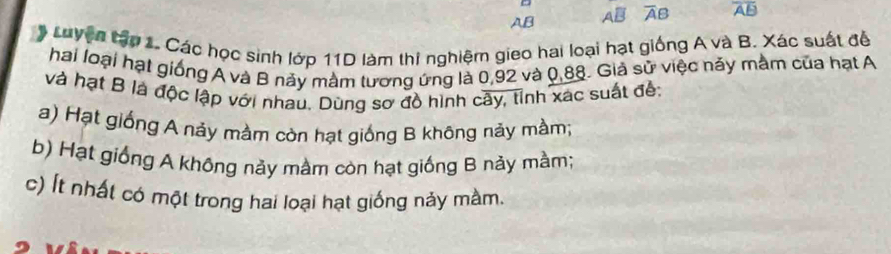 AB AB A B overline AB
* Luyện tập 1. Các học sinh lớp 11D làm thi nghiệm gieo hai loại hạt giống A và B. Xác suất để 
hai loại hạt giống A và B này mầm tương ứng là 0,92 và 0,88. Giả sử việc nảy mằm của hạt A 
và hạt B là độc lập với nhau. Dùng sơ đồ hình cây, tỉnh xác suất đế: 
a) Hạt giống A nảy mằm còn hạt giống B không nảy mầm; 
b) Hạt giống A không này mầm còn hạt giống B này mầm; 
c) Ít nhất có một trong hai loại hạt giống nảy màm.