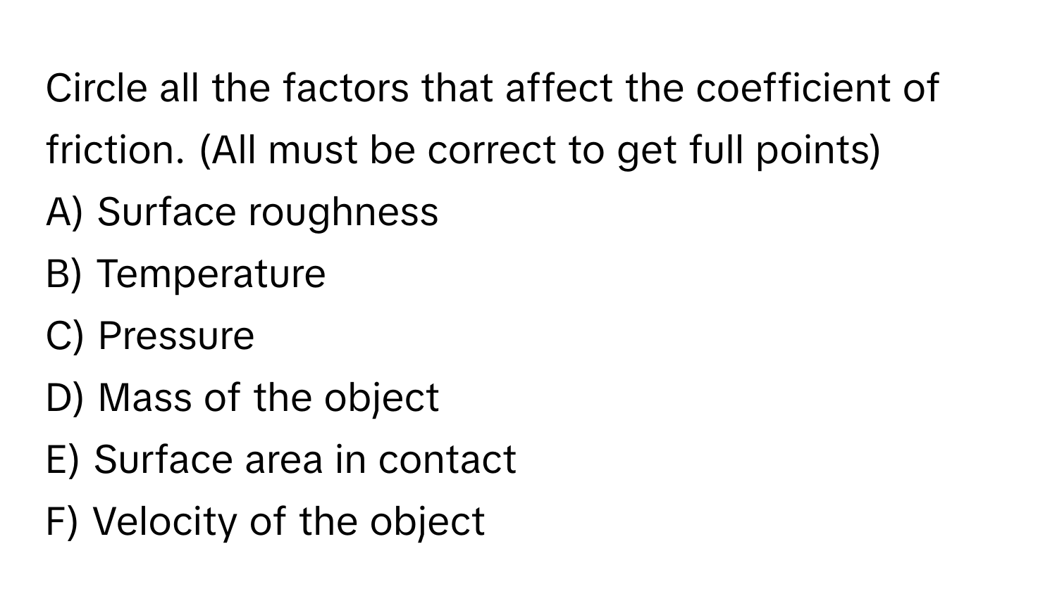 Circle all the factors that affect the coefficient of friction. (All must be correct to get full points)

A) Surface roughness
B) Temperature
C) Pressure
D) Mass of the object
E) Surface area in contact
F) Velocity of the object