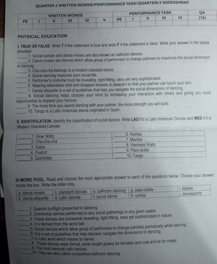 QUARTER 2 WRITTEN WORKS/PERFORMANCE TASK/QUARTERLY ASSESSMENT 
PHYSICAL EDUCATION 
I. TRUE OR FALSE. Write T if the statement is true and write F if the statement is false. Write your answer in the space 
provided . 
1. Social dances and dance mixers are also known as ballroom dances. 
_ 
_2. Dance mixers are dances which allow group of performers to change partners to maximize the social dimension 
of dancing. 
_ 
3. Cha-cha-cha belongs to a modern standard dance. 
_ 
4. Social dancing improves your social life. 
_5. Performer's costume must be revealing, tight-fitting, sexy yet very sophisticated. 
6. Wearing sleeveless shirt and strapped dresses is pleasant so that your partner can touch your skin. 
_7. Dance etiquette is a set of guidelines that help you navigate the social dimensions of dancing. 
_8. Social dancing helps sharpen your mind by increasing your interaction with others and giving you more 
opportunities to expand your horizon. 
_ 
9. The more time you spend dancing with your partner, the more strength you will build. 
_ 
10. Tango is a Latin American dance originated in Spain. 
II. IDENTIFICATION. Identify the classification of social dances. Write LAD if it is Latin American Dances and MSD if it is 
Modern Standard Dances 
III.WORD POOL. Read and choose the most appropriate answer to each of the questions below. Choose your answer 
_1. Spanish bullfight presented in dancing. 
_2. Communal dances performed in any social gatherings in any given space. 
_3. These dances are somewhat revealing, tight-fitting, sexy yet sophisticated in nature. 
4. It is derived from the word ball. 
__5. Social dances which allow group of performers to change partners periodically while dancing. 
_6. It is a set of guidelines that help dancers navigate the dimensions in dancing. 
_7. A Latin word which means to dance. 
_8 . These dances wear formal, ankle length gowns for females and coat and tie for males. 
_9. The most sensual Latin dances. 
_10. They are also called competitive ballroom dancing.